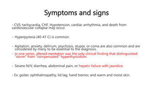 Symptoms and signs
- CVS: tachycardia, CHF, Hypotension, cardiac arrhythmia, and death from
cardiovascular collapse may occur.
- Hyperpyrexia (40-41 C) is common.
- Agitation, anxiety, delirium, psychosis, stupor, or coma are also common and are
considered by many to be essential to the diagnosis.
- In one series, altered mentation was the only clinical finding that distinguished
"storm" from "compensated" hyperthyroidism.
- Severe N/V, diarrhea, abdominal pain, or hepatic failure with jaundice.
- Ex: goiter, ophthalmopathy, lid lag, hand tremor, and warm and moist skin.
 