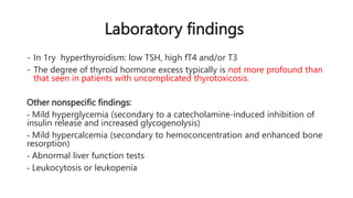 Laboratory findings
- In 1ry hyperthyroidism: low TSH, high fT4 and/or T3
- The degree of thyroid hormone excess typically is not more profound than
that seen in patients with uncomplicated thyrotoxicosis.
Other nonspecific findings:
- Mild hyperglycemia (secondary to a catecholamine-induced inhibition of
insulin release and increased glycogenolysis)
- Mild hypercalcemia (secondary to hemoconcentration and enhanced bone
resorption)
- Abnormal liver function tests
- Leukocytosis or leukopenia
 