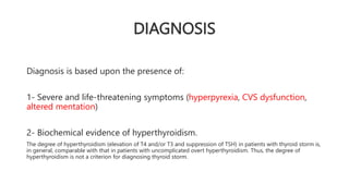 DIAGNOSIS
Diagnosis is based upon the presence of:
1- Severe and life-threatening symptoms (hyperpyrexia, CVS dysfunction,
altered mentation)
2- Biochemical evidence of hyperthyroidism.
The degree of hyperthyroidism (elevation of T4 and/or T3 and suppression of TSH) in patients with thyroid storm is,
in general, comparable with that in patients with uncomplicated overt hyperthyroidism. Thus, the degree of
hyperthyroidism is not a criterion for diagnosing thyroid storm.
 