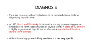 DIAGNOSIS
- There are no universally accepted criteria or validated clinical tools for
diagnosing thyroid storm.
- In 1993, Burch and Wartofsky introduced a scoring system using precise
clinical criteria for the identification of thyroid storm. A score of 45 or more
is highly suggestive of thyroid storm, whereas a score below 25 makes
thyroid storm unlikely.
- While this scoring system is likely sensitive, it is not very specific.
 