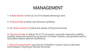 MANAGEMENT
1- A beta blocker (if not CI); Sx of increased adrenergic tone
2- A thionamide to block new hormone synthesis
3- An iodine solution to block the release of thyroid hormone
4- Glucocorticoids to reduce T4-to-T3 conversion, promote vasomotor stability,
possibly reduce the autoimmune process in Graves' disease, and possibly treat an
associated relative adrenal insufficiency
5- Bile acid sequestrants may also be of benefit in severe cases to decrease
enterohepatic recycling of thyroid hormones
 