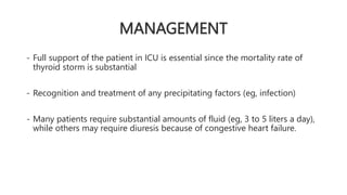 MANAGEMENT
- Full support of the patient in ICU is essential since the mortality rate of
thyroid storm is substantial
- Recognition and treatment of any precipitating factors (eg, infection)
- Many patients require substantial amounts of fluid (eg, 3 to 5 liters a day),
while others may require diuresis because of congestive heart failure.
 