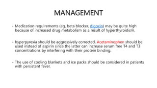 MANAGEMENT
- Medication requirements (eg, beta blocker, digoxin) may be quite high
because of increased drug metabolism as a result of hyperthyroidism.
- hyperpyrexia should be aggressively corrected. Acetaminophen should be
used instead of aspirin since the latter can increase serum free T4 and T3
concentrations by interfering with their protein binding.
- The use of cooling blankets and ice packs should be considered in patients
with persistent fever.
 