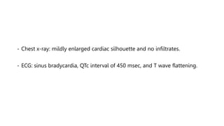 - Chest x-ray: mildly enlarged cardiac silhouette and no infiltrates.
- ECG: sinus bradycardia, QTc interval of 450 msec, and T wave flattening.
 