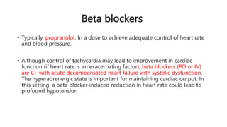Beta blockers
• Typically, propranolol. In a dose to achieve adequate control of heart rate
and blood pressure.
• Although control of tachycardia may lead to improvement in cardiac
function (if heart rate is an exacerbating factor), beta blockers (PO or IV)
are CI with acute decompensated heart failure with systolic dysfunction.
The hyperadrenergic state is important for maintaining cardiac output. In
this setting, a beta blocker-induced reduction in heart rate could lead to
profound hypotension
 