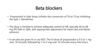 Beta blockers
• Propranolol in high doses inhibits the conversion of T4 to T3 by inhibiting
the type 1 deiodinase.
• The dose is titrated to achieve adequate control of HR, typically 60 to 80
mg PO Q4h or Q6h, with appropriate adjustment for heart rate and blood
pressure.
• It can also be given IV or via NGT. The IV dose of propranolol is 0.5 to 1 mg
over 10 minutes followed by 1 to 2 mg over 10 minutes every few hours.
 