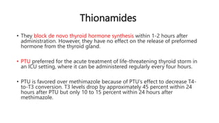 Thionamides
• They block de novo thyroid hormone synthesis within 1-2 hours after
administration. However, they have no effect on the release of preformed
hormone from the thyroid gland.
• PTU preferred for the acute treatment of life-threatening thyroid storm in
an ICU setting, where it can be administered regularly every four hours.
• PTU is favored over methimazole because of PTU's effect to decrease T4-
to-T3 conversion. T3 levels drop by approximately 45 percent within 24
hours after PTU but only 10 to 15 percent within 24 hours after
methimazole.
 