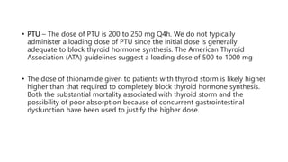 • PTU – The dose of PTU is 200 to 250 mg Q4h. We do not typically
administer a loading dose of PTU since the initial dose is generally
adequate to block thyroid hormone synthesis. The American Thyroid
Association (ATA) guidelines suggest a loading dose of 500 to 1000 mg
• The dose of thionamide given to patients with thyroid storm is likely higher
higher than that required to completely block thyroid hormone synthesis.
Both the substantial mortality associated with thyroid storm and the
possibility of poor absorption because of concurrent gastrointestinal
dysfunction have been used to justify the higher dose.
 