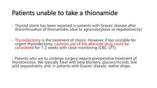 Patients unable to take a thionamide
- Thyroid storm has been reported in patients with Graves' disease after
discontinuation of thionamides (due to agranulocytosis or hepatotoxicity).
- Thyroidectomy is the treatment of choice. However, if too unstable for
urgent thyroidectomy, cautious use of the alternate drug could be
considered for 1-2 weeks with close monitoring (CBC, LFT).
- Patients who are to undergo surgery require preoperative treatment of
thyrotoxicosis. We typically treat with beta blockers, glucocorticoids, bile
acid sequestrants, and, in patients with Graves' disease, iodine drops.
 