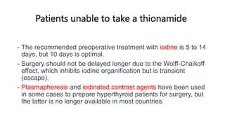 Patients unable to take a thionamide
- The recommended preoperative treatment with iodine is 5 to 14
days, but 10 days is optimal.
- Surgery should not be delayed longer due to the Wolff-Chaikoff
effect, which inhibits iodine organification but is transient
(escape).
- Plasmapheresis and iodinated contrast agents have been used
in some cases to prepare hyperthyroid patients for surgery, but
the latter is no longer available in most countries.
 