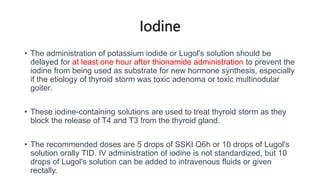 Iodine
• The administration of potassium iodide or Lugol's solution should be
delayed for at least one hour after thionamide administration to prevent the
iodine from being used as substrate for new hormone synthesis, especially
if the etiology of thyroid storm was toxic adenoma or toxic multinodular
goiter.
• These iodine-containing solutions are used to treat thyroid storm as they
block the release of T4 and T3 from the thyroid gland.
• The recommended doses are 5 drops of SSKI Q6h or 10 drops of Lugol's
solution orally TID. IV administration of iodine is not standardized, but 10
drops of Lugol's solution can be added to intravenous fluids or given
rectally.
 