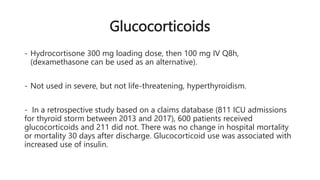 Glucocorticoids
- Hydrocortisone 300 mg loading dose, then 100 mg IV Q8h,
(dexamethasone can be used as an alternative).
- Not used in severe, but not life-threatening, hyperthyroidism.
- In a retrospective study based on a claims database (811 ICU admissions
for thyroid storm between 2013 and 2017), 600 patients received
glucocorticoids and 211 did not. There was no change in hospital mortality
or mortality 30 days after discharge. Glucocorticoid use was associated with
increased use of insulin.
 