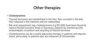 Other therapies
• Cholestyramine:
- Thyroid hormones are metabolized in the liver, then excreted in the bile,
then released in the intestine and are reabsorbed.
- Bile acid sequestrants (eg, cholestyramine 4 g PO QID) have been found to
reduce thyroid hormone levels in thyrotoxic patients by interfering with
enterohepatic circulation and recycling of thyroid hormone.
- Cholestyramine can be a useful adjunctive therapy in patients with thyroid
storm, particularly in patients who are intolerant of thionamides.
 
