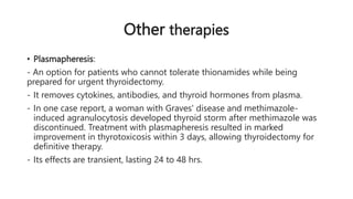 Other therapies
• Plasmapheresis:
- An option for patients who cannot tolerate thionamides while being
prepared for urgent thyroidectomy.
- It removes cytokines, antibodies, and thyroid hormones from plasma.
- In one case report, a woman with Graves' disease and methimazole-
induced agranulocytosis developed thyroid storm after methimazole was
discontinued. Treatment with plasmapheresis resulted in marked
improvement in thyrotoxicosis within 3 days, allowing thyroidectomy for
definitive therapy.
- Its effects are transient, lasting 24 to 48 hrs.
 