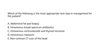 Which of the following is the most appropriate next step in management for
this patient?
A. Abdominal fat pad biopsy
B. Intravenous broad-spectrum antibiotics
C. Intravenous corticosteroids and thyroid hormone
D. Intravenous naloxone
E. Non-contrast CT scan of the head
 