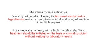 Myxedema coma is defined as:
Severe hypothyroidism leading to decreased mental status,
hypothermia, and other symptoms related to slowing of function
in multiple organs
It is a medical emergency with a high mortality rate; Thus,
Treatment should be initiated on the basis of clinical suspicion
without waiting for laboratory results
 