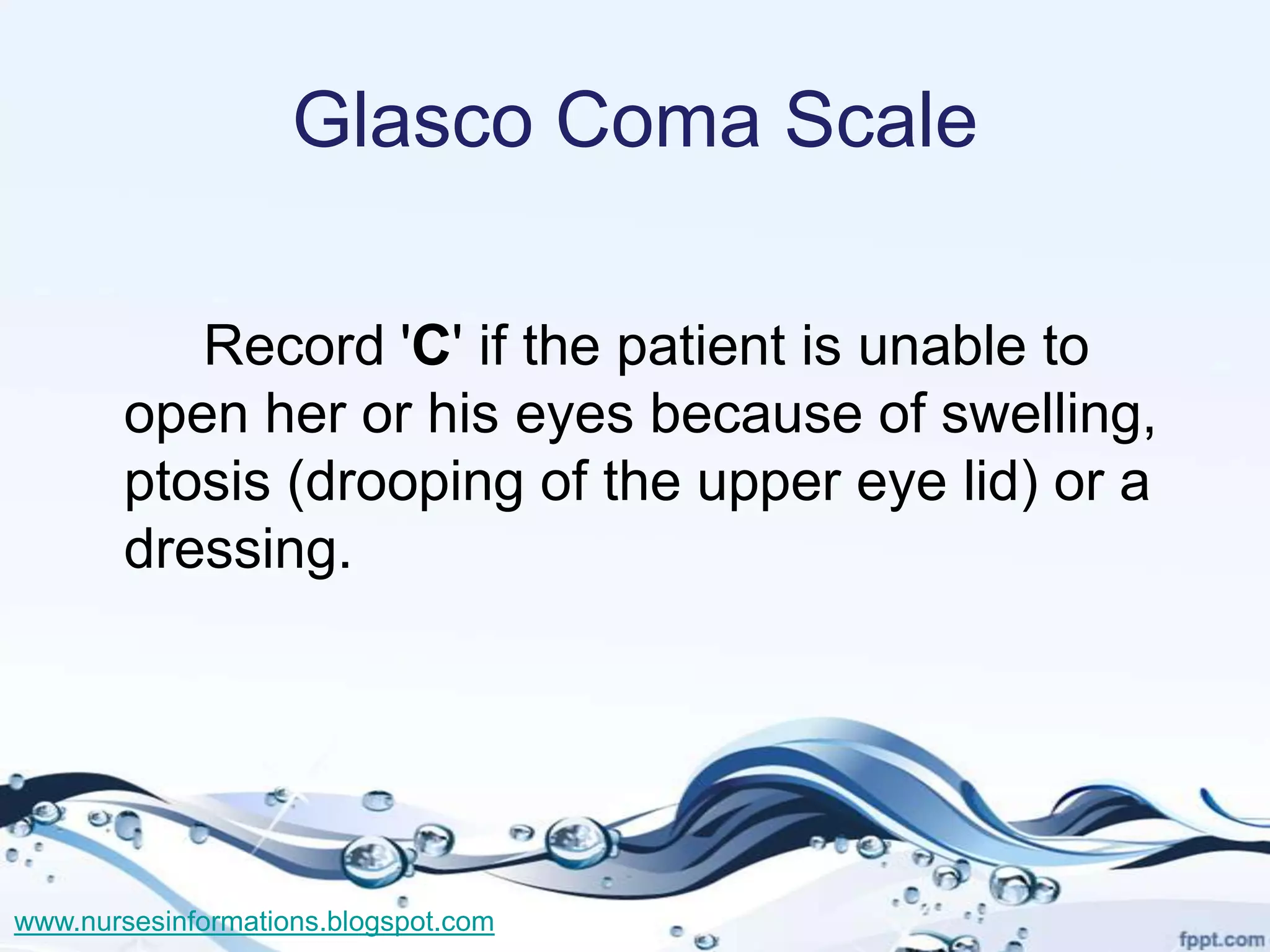 Glasco Coma Scale

          Record 'C' if the patient is unable to
       open her or his eyes because of swelling,
       ptosis (drooping of the upper eye lid) or a
       dressing.




www.nursesinformations.blogspot.com
 