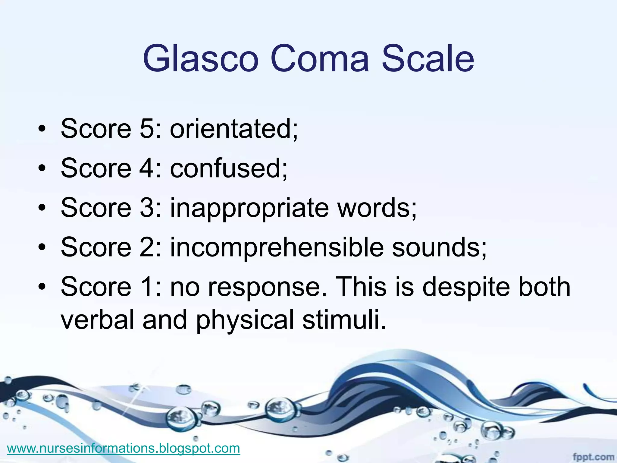 Glasco Coma Scale
    •   Score 5: orientated;
    •   Score 4: confused;
    •   Score 3: inappropriate words;
    •   Score 2: incomprehensible sounds;
    •   Score 1: no response. This is despite both
        verbal and physical stimuli.



www.nursesinformations.blogspot.com
 