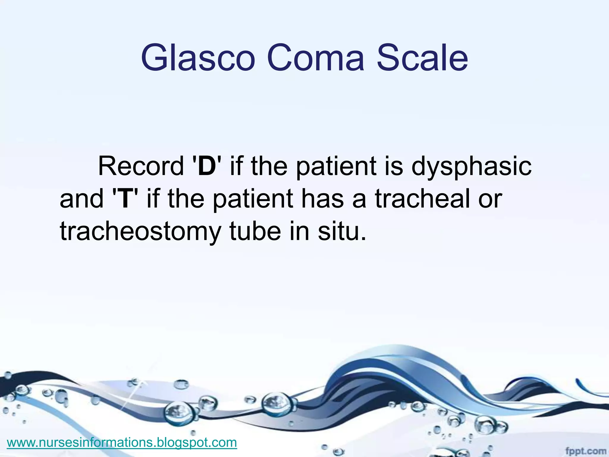 Glasco Coma Scale

          Record 'D' if the patient is dysphasic
       and 'T' if the patient has a tracheal or
       tracheostomy tube in situ.




www.nursesinformations.blogspot.com
 