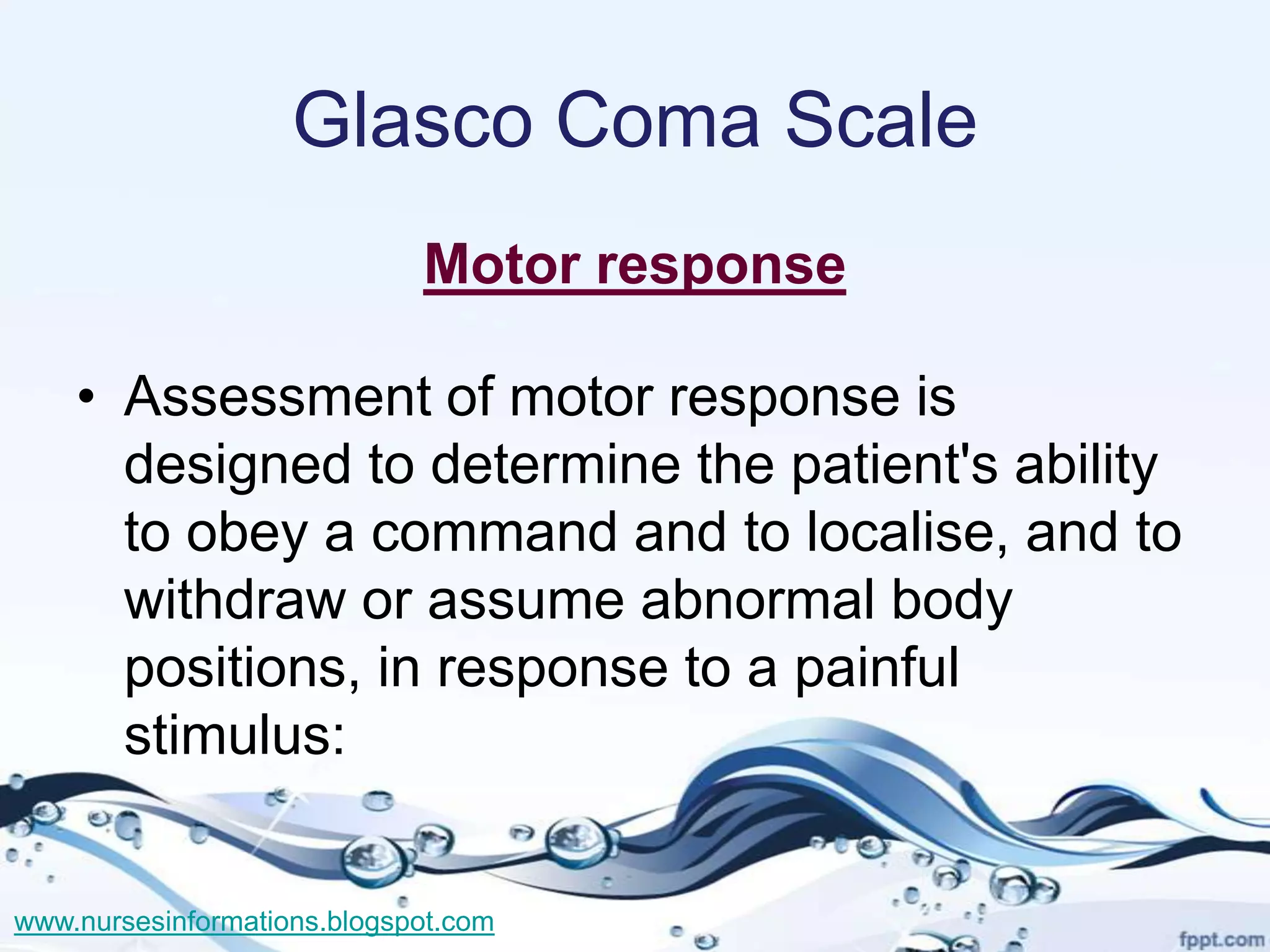 Glasco Coma Scale
                             Motor response

    • Assessment of motor response is
      designed to determine the patient's ability
      to obey a command and to localise, and to
      withdraw or assume abnormal body
      positions, in response to a painful
      stimulus:


www.nursesinformations.blogspot.com
 
