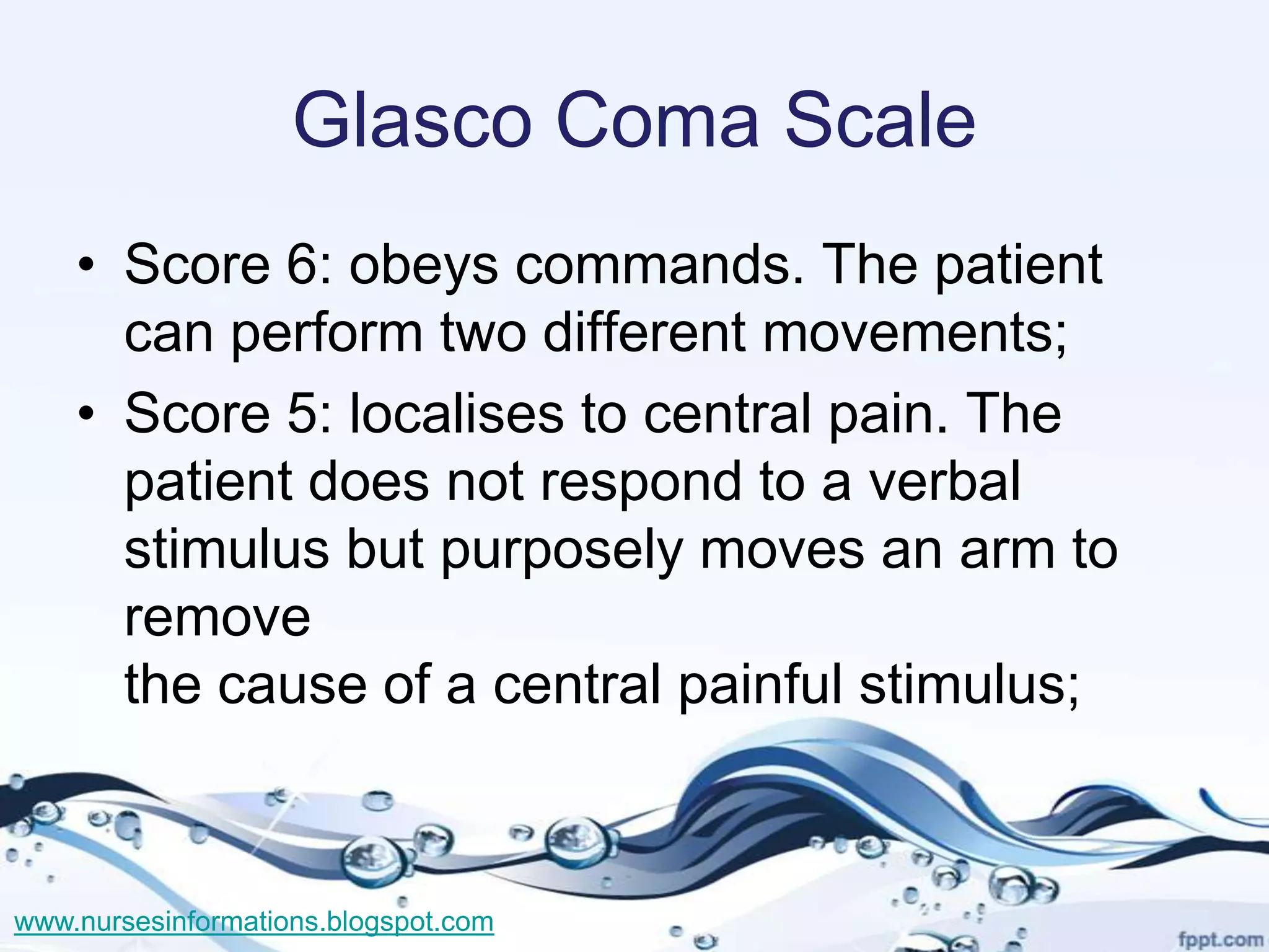 Glasco Coma Scale
    • Score 6: obeys commands. The patient
      can perform two different movements;
    • Score 5: localises to central pain. The
      patient does not respond to a verbal
      stimulus but purposely moves an arm to
      remove
      the cause of a central painful stimulus;



www.nursesinformations.blogspot.com
 