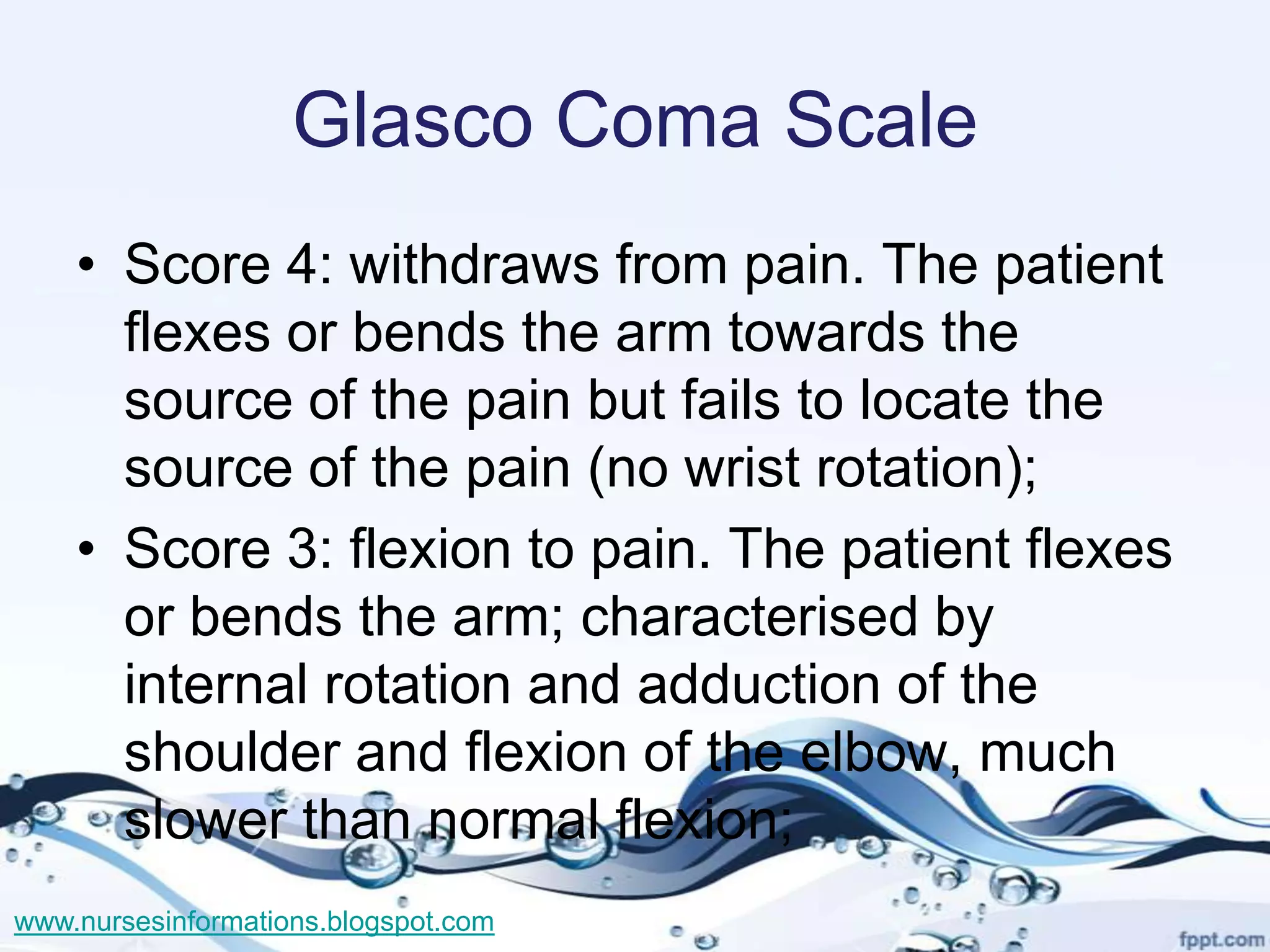Glasco Coma Scale
    • Score 4: withdraws from pain. The patient
      flexes or bends the arm towards the
      source of the pain but fails to locate the
      source of the pain (no wrist rotation);
    • Score 3: flexion to pain. The patient flexes
      or bends the arm; characterised by
      internal rotation and adduction of the
      shoulder and flexion of the elbow, much
      slower than normal flexion;
www.nursesinformations.blogspot.com
 