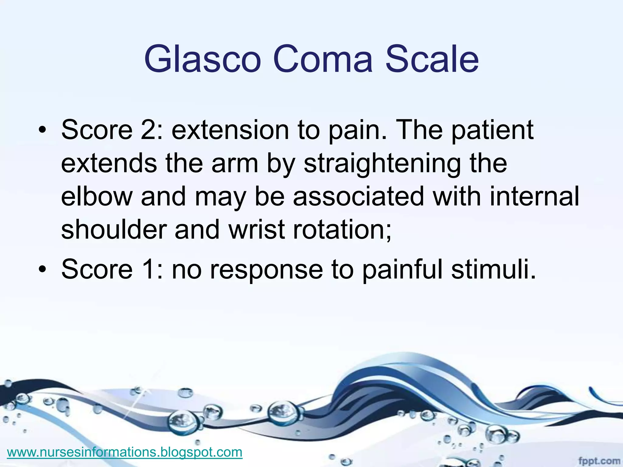 Glasco Coma Scale
    • Score 2: extension to pain. The patient
      extends the arm by straightening the
      elbow and may be associated with internal
      shoulder and wrist rotation;
    • Score 1: no response to painful stimuli.




www.nursesinformations.blogspot.com
 