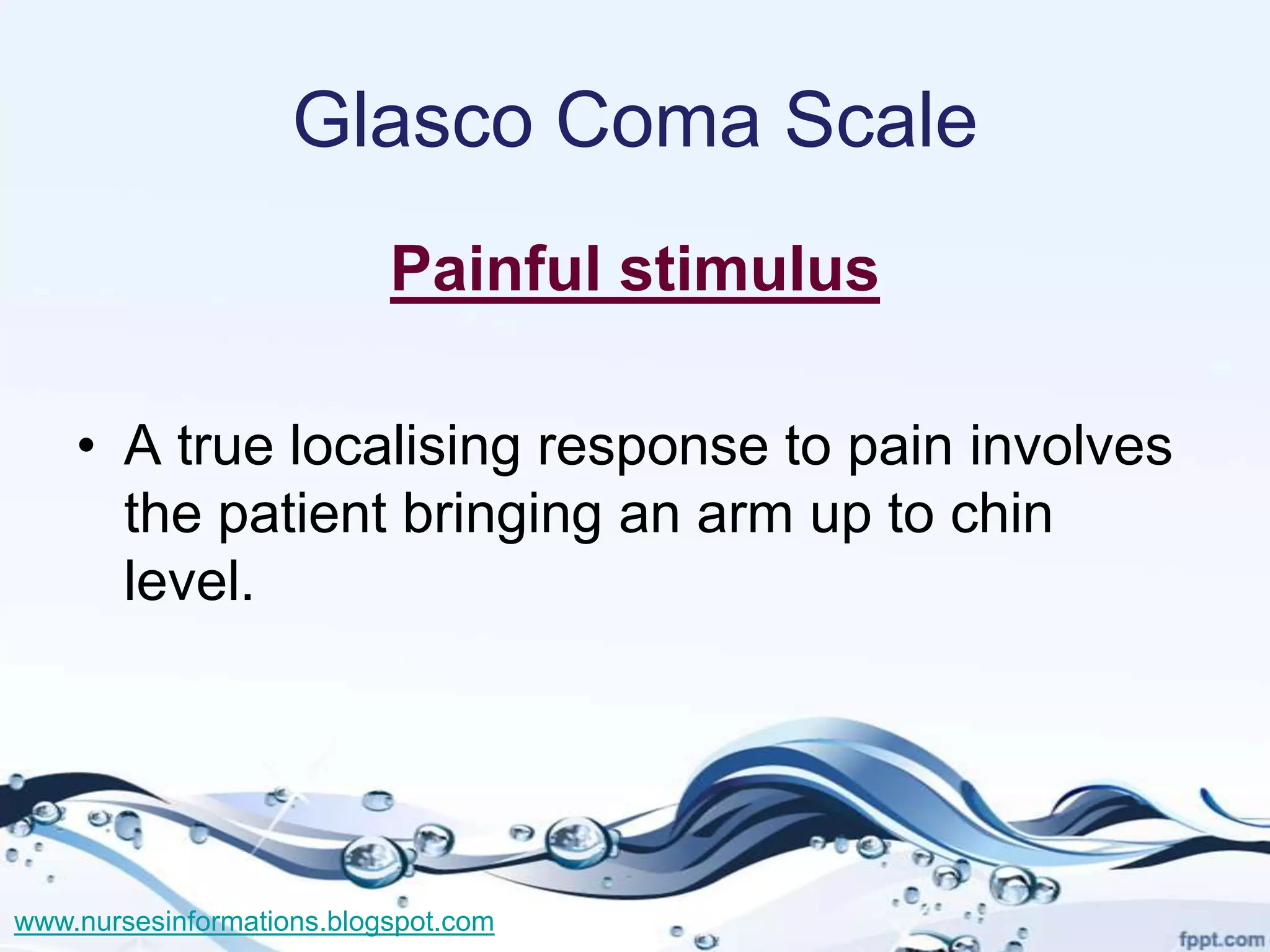Glasco Coma Scale
                           Painful stimulus

    • A true localising response to pain involves
      the patient bringing an arm up to chin
      level.




www.nursesinformations.blogspot.com
 
