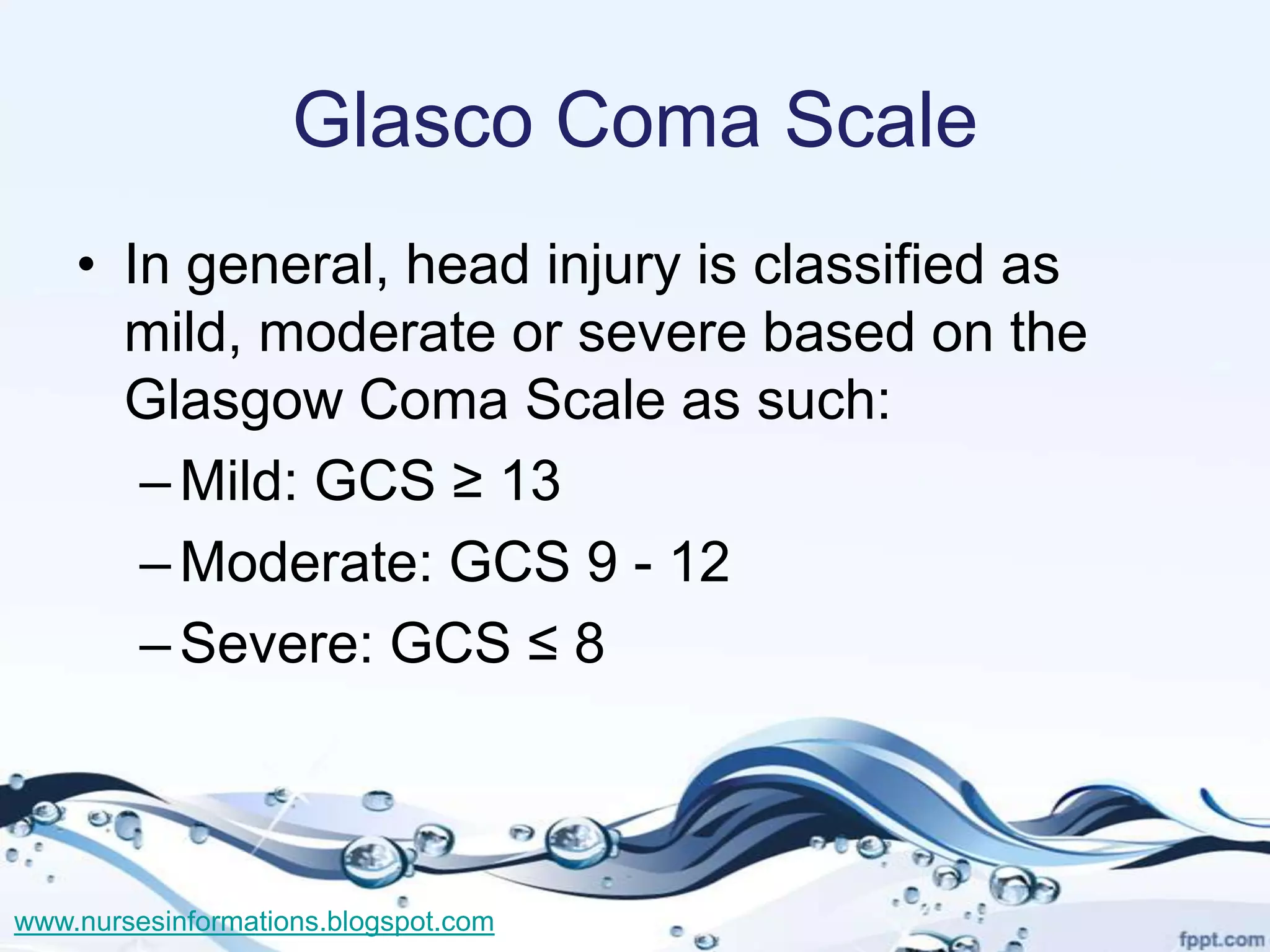 Glasco Coma Scale
    • In general, head injury is classified as
      mild, moderate or severe based on the
      Glasgow Coma Scale as such:
       – Mild: GCS ≥ 13
       – Moderate: GCS 9 - 12
       – Severe: GCS ≤ 8



www.nursesinformations.blogspot.com
 