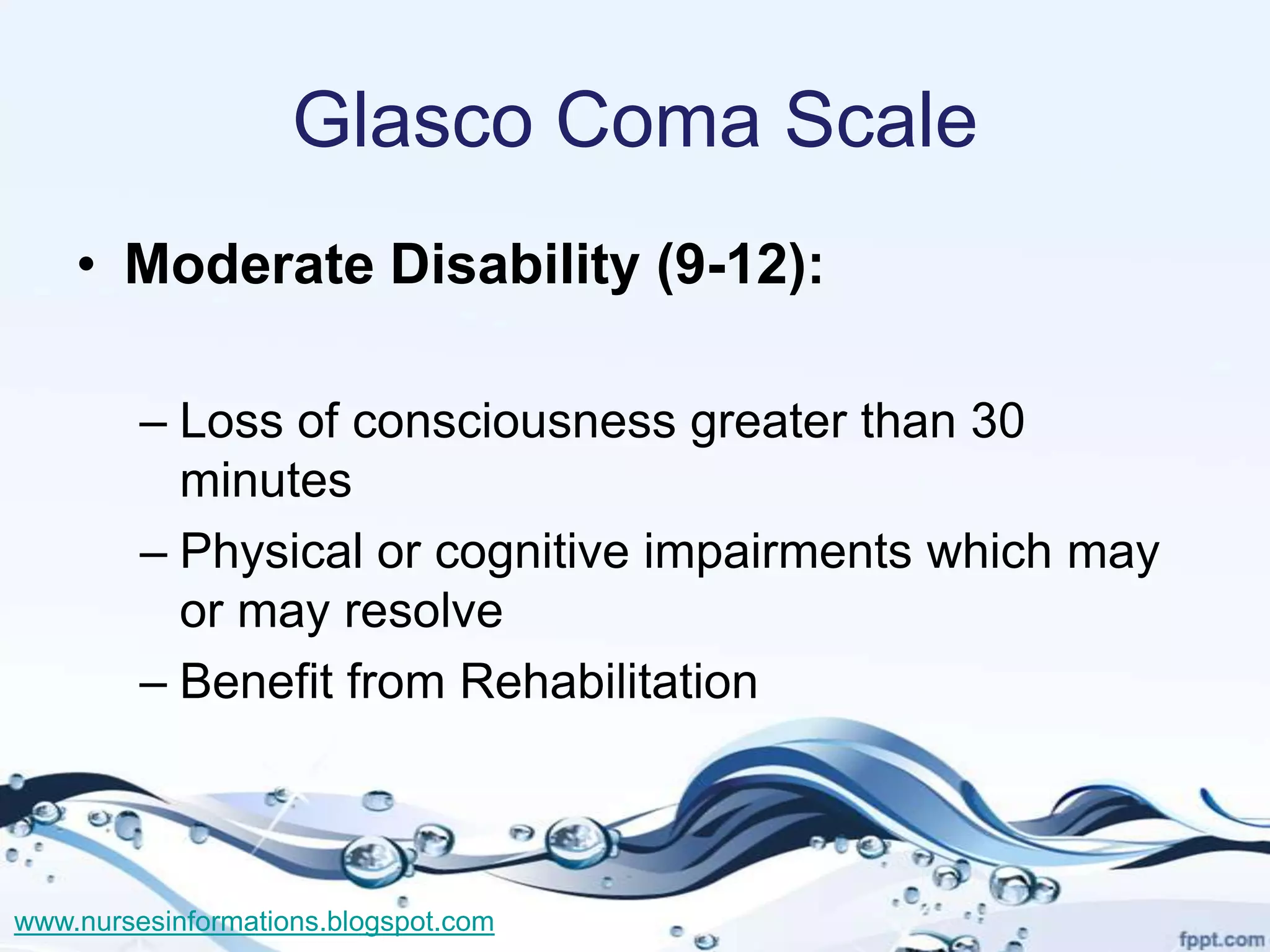 Glasco Coma Scale
    • Moderate Disability (9-12):

         – Loss of consciousness greater than 30
           minutes
         – Physical or cognitive impairments which may
           or may resolve
         – Benefit from Rehabilitation



www.nursesinformations.blogspot.com
 