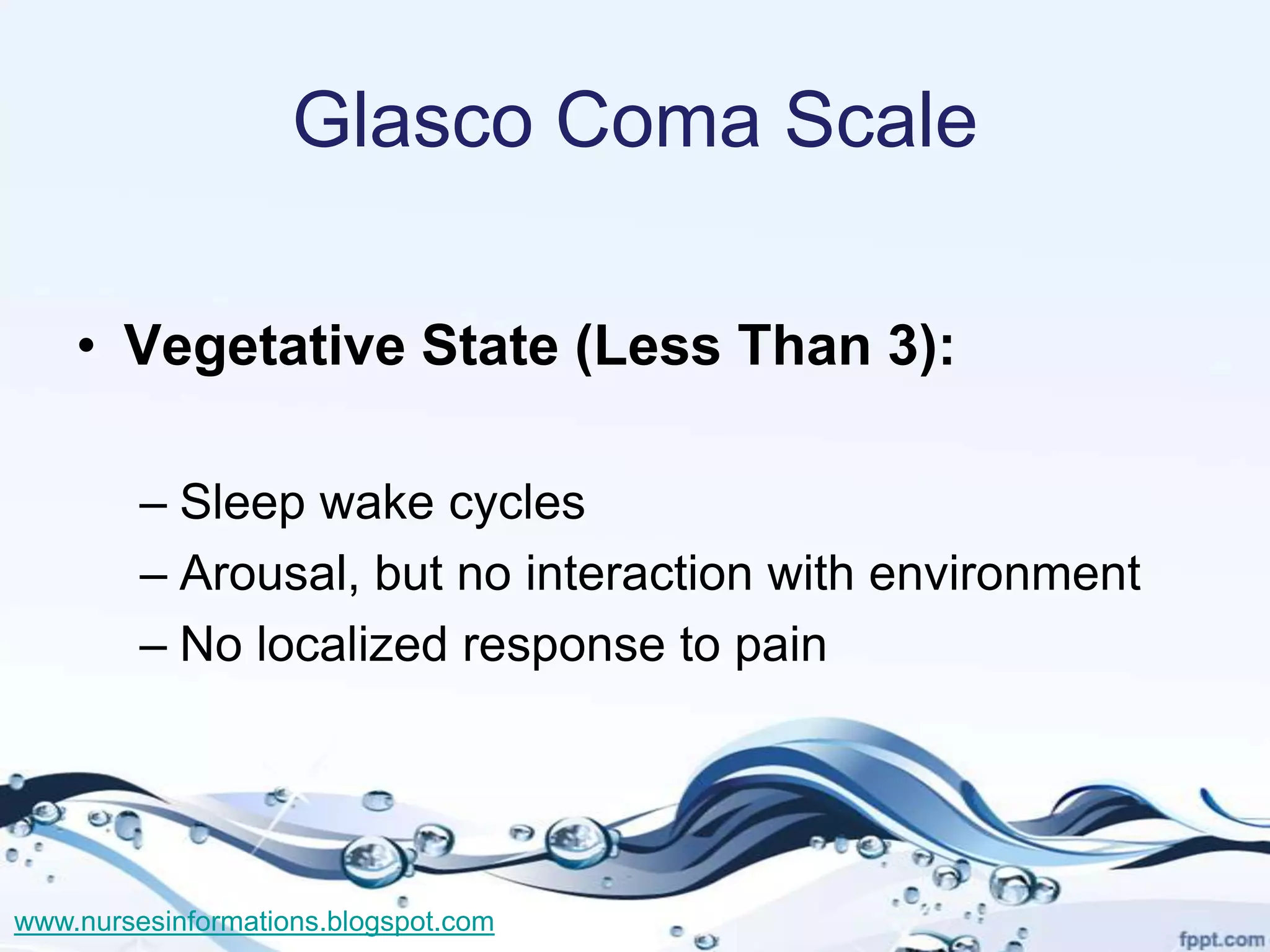 Glasco Coma Scale

    • Vegetative State (Less Than 3):

         – Sleep wake cycles
         – Arousal, but no interaction with environment
         – No localized response to pain




www.nursesinformations.blogspot.com
 