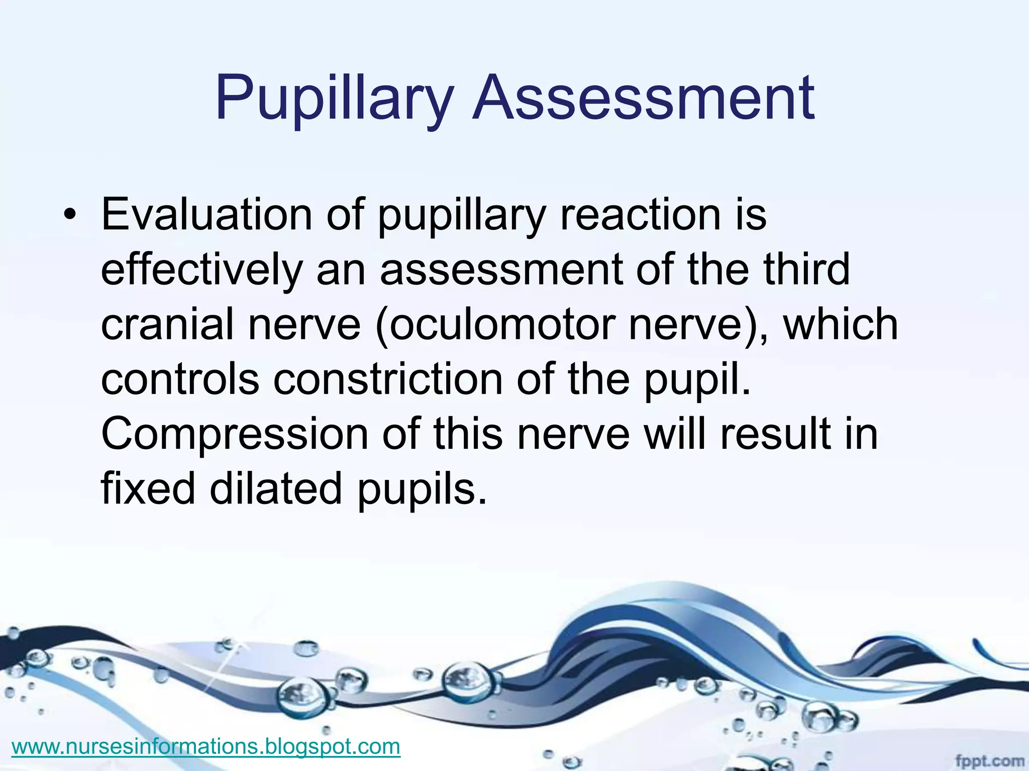 Pupillary Assessment
    • Evaluation of pupillary reaction is
      effectively an assessment of the third
      cranial nerve (oculomotor nerve), which
      controls constriction of the pupil.
      Compression of this nerve will result in
      fixed dilated pupils.




www.nursesinformations.blogspot.com
 
