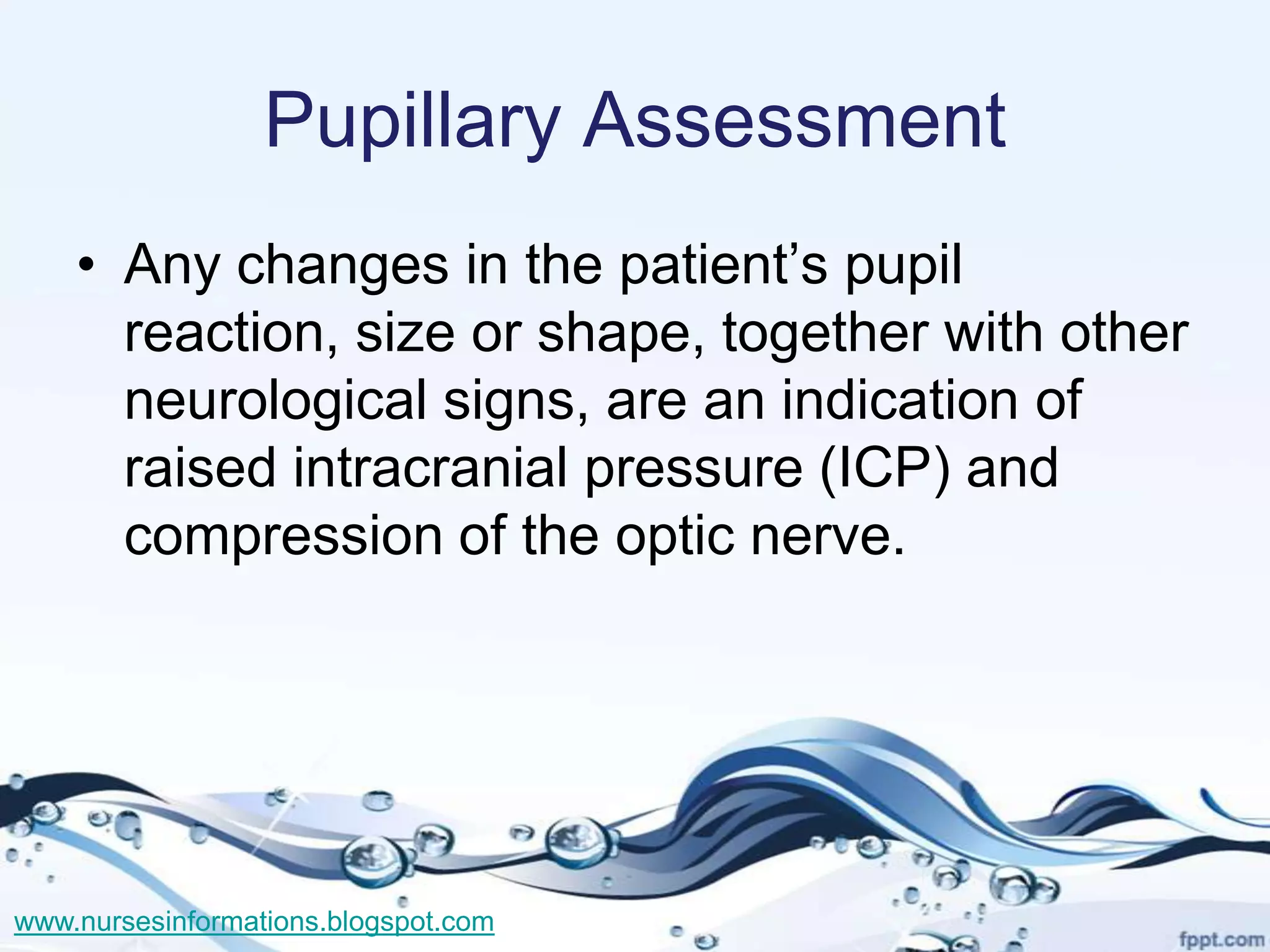 Pupillary Assessment
    • Any changes in the patient’s pupil
      reaction, size or shape, together with other
      neurological signs, are an indication of
      raised intracranial pressure (ICP) and
      compression of the optic nerve.




www.nursesinformations.blogspot.com
 