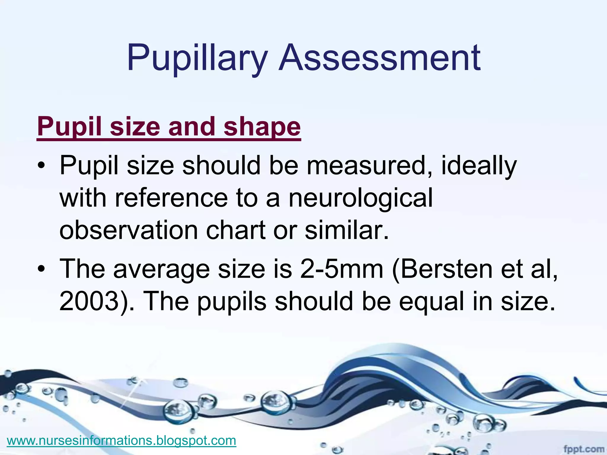 Pupillary Assessment
    Pupil size and shape
    • Pupil size should be measured, ideally
      with reference to a neurological
      observation chart or similar.
    • The average size is 2-5mm (Bersten et al,
      2003). The pupils should be equal in size.



www.nursesinformations.blogspot.com
 