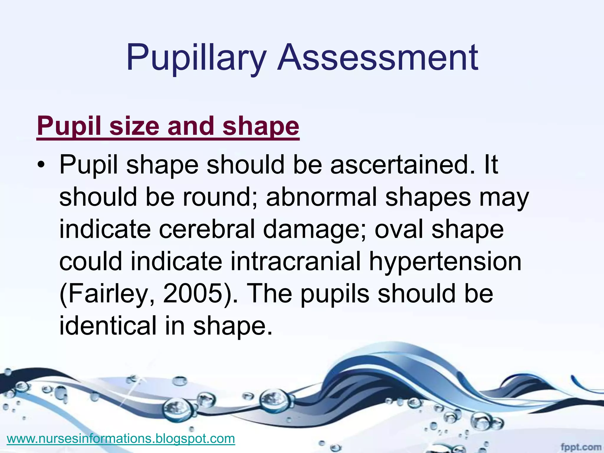 Pupillary Assessment
    Pupil size and shape
    • Pupil shape should be ascertained. It
      should be round; abnormal shapes may
      indicate cerebral damage; oval shape
      could indicate intracranial hypertension
      (Fairley, 2005). The pupils should be
      identical in shape.



www.nursesinformations.blogspot.com
 