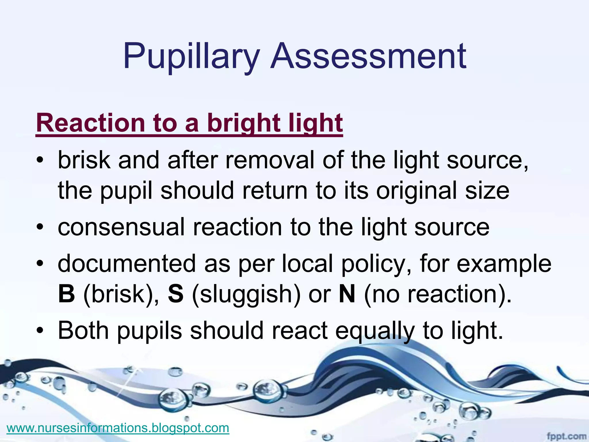 Pupillary Assessment
    Reaction to a bright light
    • brisk and after removal of the light source,
      the pupil should return to its original size
    • consensual reaction to the light source
    • documented as per local policy, for example
      B (brisk), S (sluggish) or N (no reaction).
    • Both pupils should react equally to light.


www.nursesinformations.blogspot.com
 