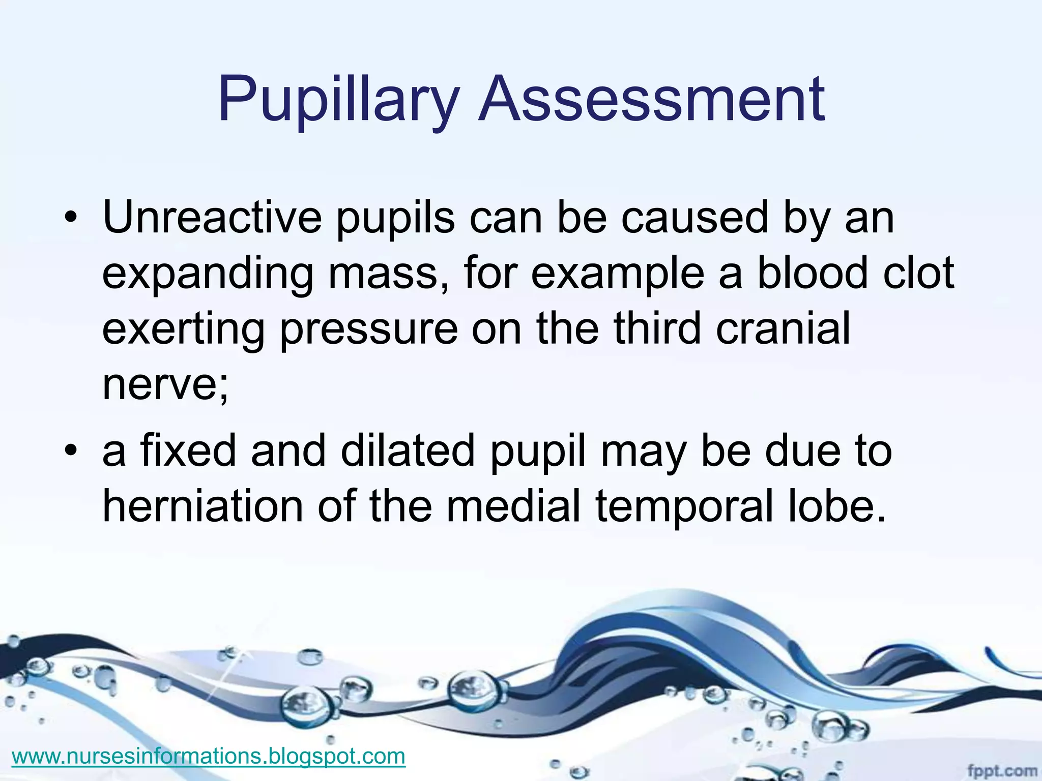 Pupillary Assessment
    • Unreactive pupils can be caused by an
      expanding mass, for example a blood clot
      exerting pressure on the third cranial
      nerve;
    • a fixed and dilated pupil may be due to
      herniation of the medial temporal lobe.




www.nursesinformations.blogspot.com
 
