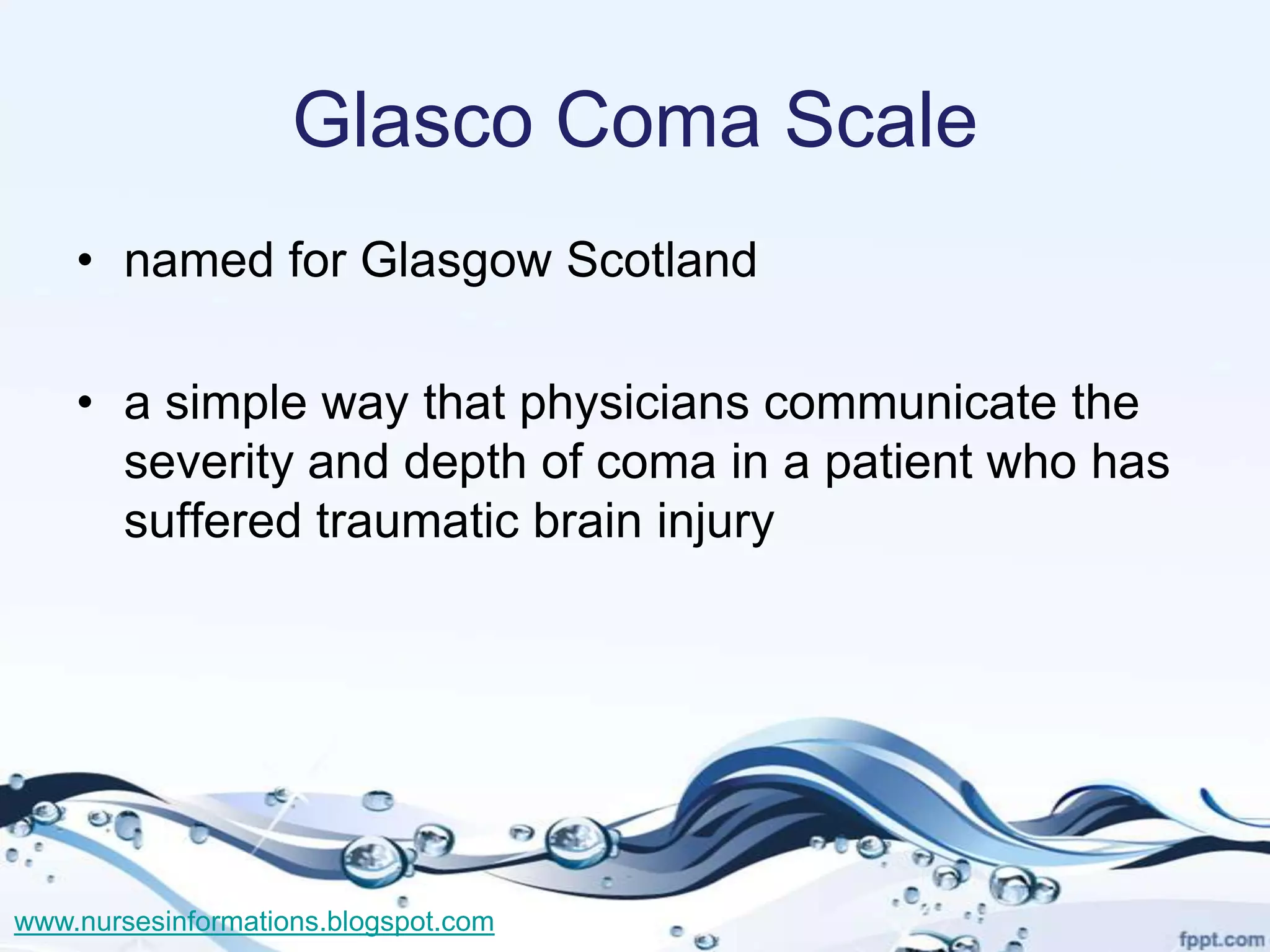 Glasco Coma Scale
    • named for Glasgow Scotland

    • a simple way that physicians communicate the
      severity and depth of coma in a patient who has
      suffered traumatic brain injury




www.nursesinformations.blogspot.com
 