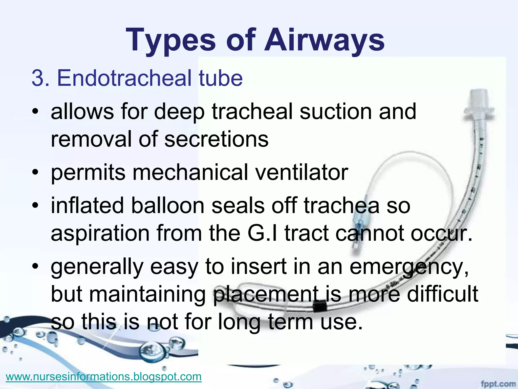 Types of Airways
    3. Endotracheal tube
    • allows for deep tracheal suction and
      removal of secretions
    • permits mechanical ventilator
    • inflated balloon seals off trachea so
      aspiration from the G.I tract cannot occur.
    • generally easy to insert in an emergency,
      but maintaining placement is more difficult
      so this is not for long term use.

www.nursesinformations.blogspot.com
 