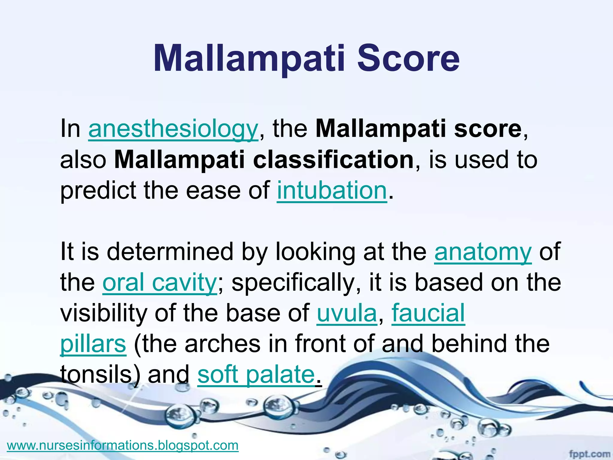 Mallampati Score
       In anesthesiology, the Mallampati score,
       also Mallampati classification, is used to
       predict the ease of intubation.

       It is determined by looking at the anatomy of
       the oral cavity; specifically, it is based on the
       visibility of the base of uvula, faucial
       pillars (the arches in front of and behind the
       tonsils) and soft palate.

www.nursesinformations.blogspot.com
 
