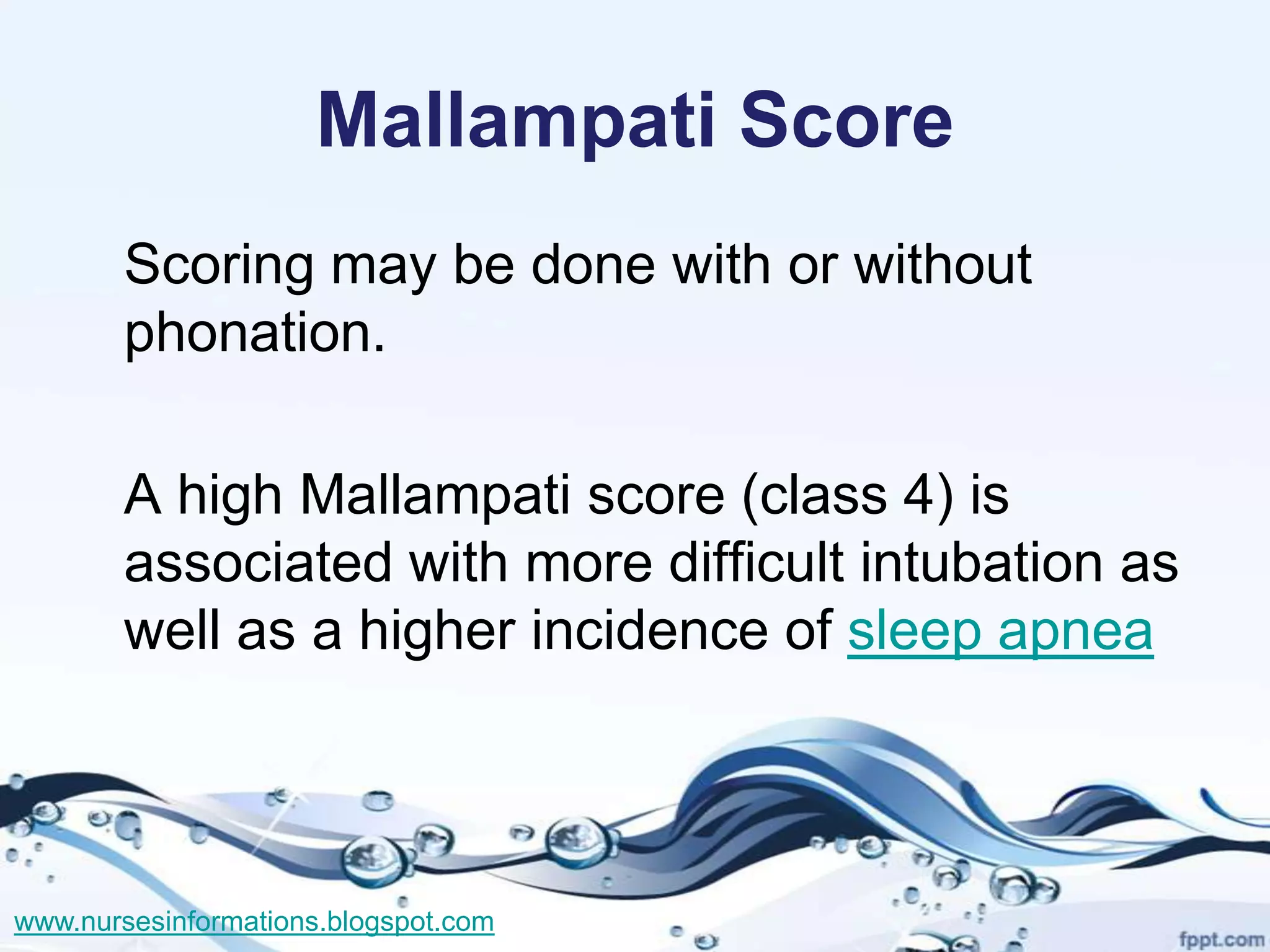 Mallampati Score
       Scoring may be done with or without
       phonation.

       A high Mallampati score (class 4) is
       associated with more difficult intubation as
       well as a higher incidence of sleep apnea



www.nursesinformations.blogspot.com
 