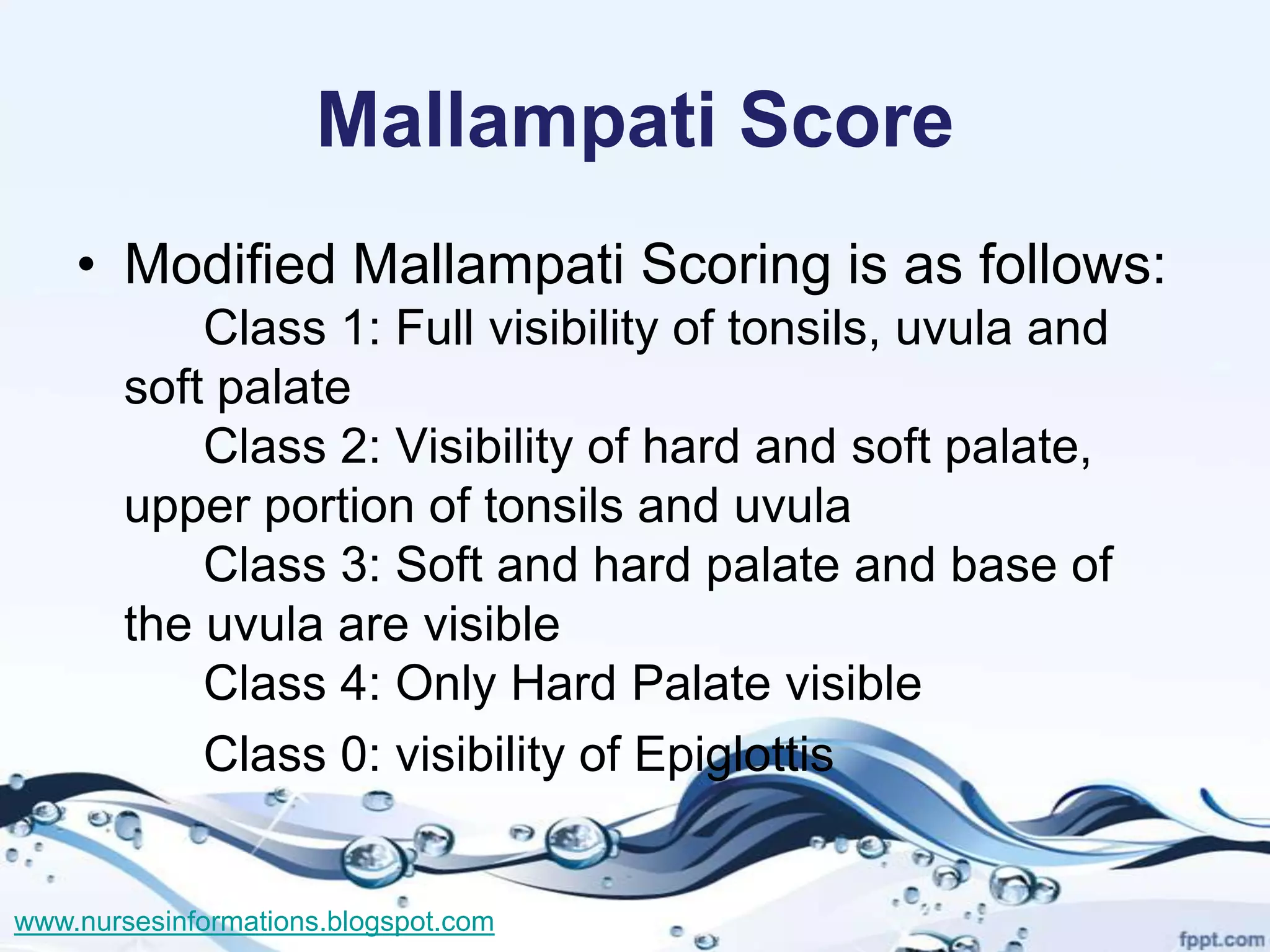 Mallampati Score
    • Modified Mallampati Scoring is as follows:
           Class 1: Full visibility of tonsils, uvula and
       soft palate
           Class 2: Visibility of hard and soft palate,
       upper portion of tonsils and uvula
           Class 3: Soft and hard palate and base of
       the uvula are visible
           Class 4: Only Hard Palate visible
           Class 0: visibility of Epiglottis


www.nursesinformations.blogspot.com
 