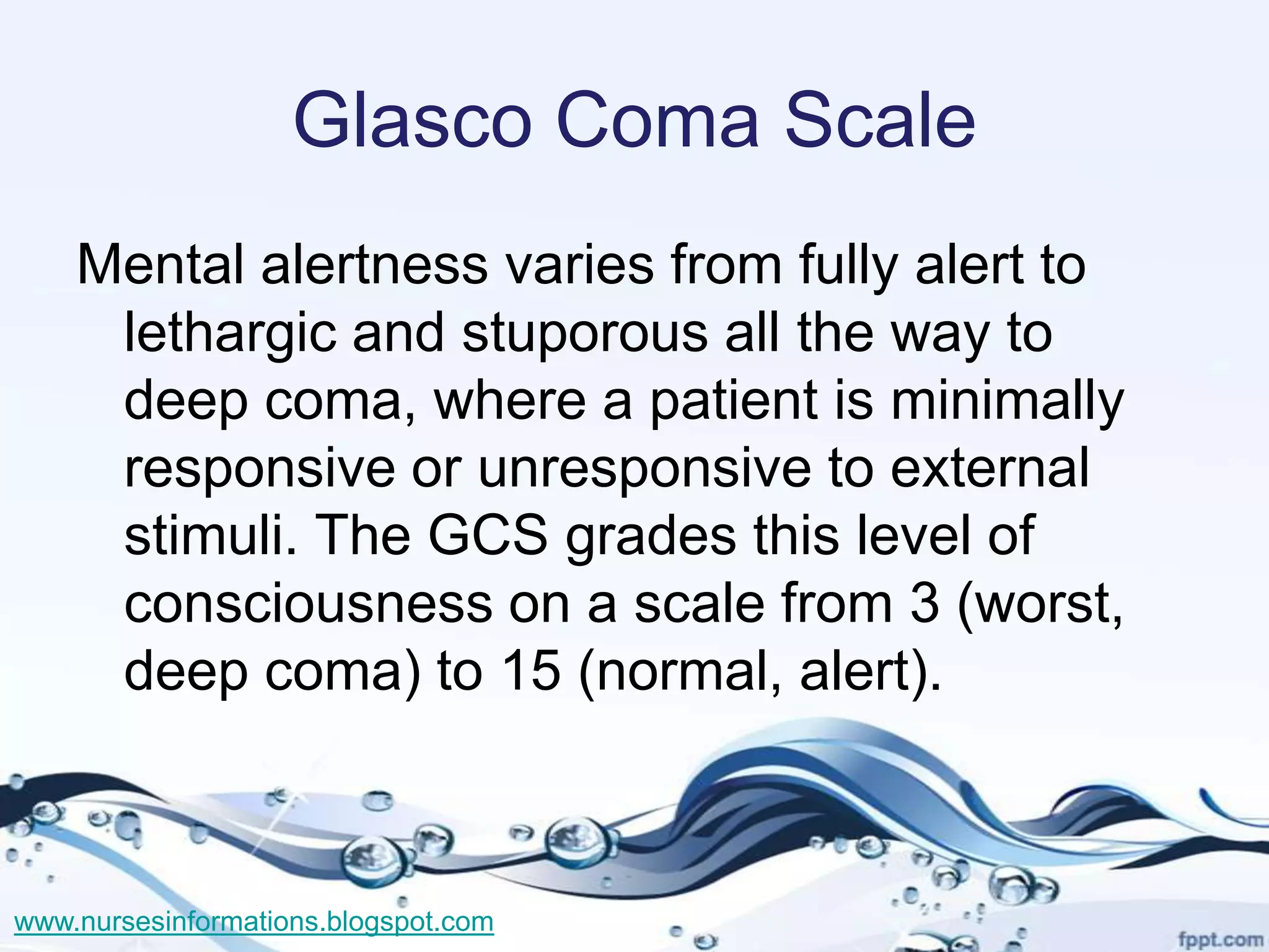 Glasco Coma Scale
    Mental alertness varies from fully alert to
     lethargic and stuporous all the way to
     deep coma, where a patient is minimally
     responsive or unresponsive to external
     stimuli. The GCS grades this level of
     consciousness on a scale from 3 (worst,
     deep coma) to 15 (normal, alert).



www.nursesinformations.blogspot.com
 