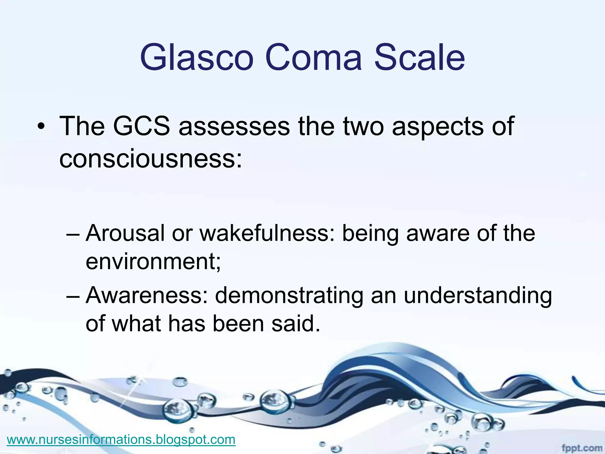Glasco Coma Scale
    • The GCS assesses the two aspects of
      consciousness:

         – Arousal or wakefulness: being aware of the
           environment;
         – Awareness: demonstrating an understanding
           of what has been said.



www.nursesinformations.blogspot.com
 