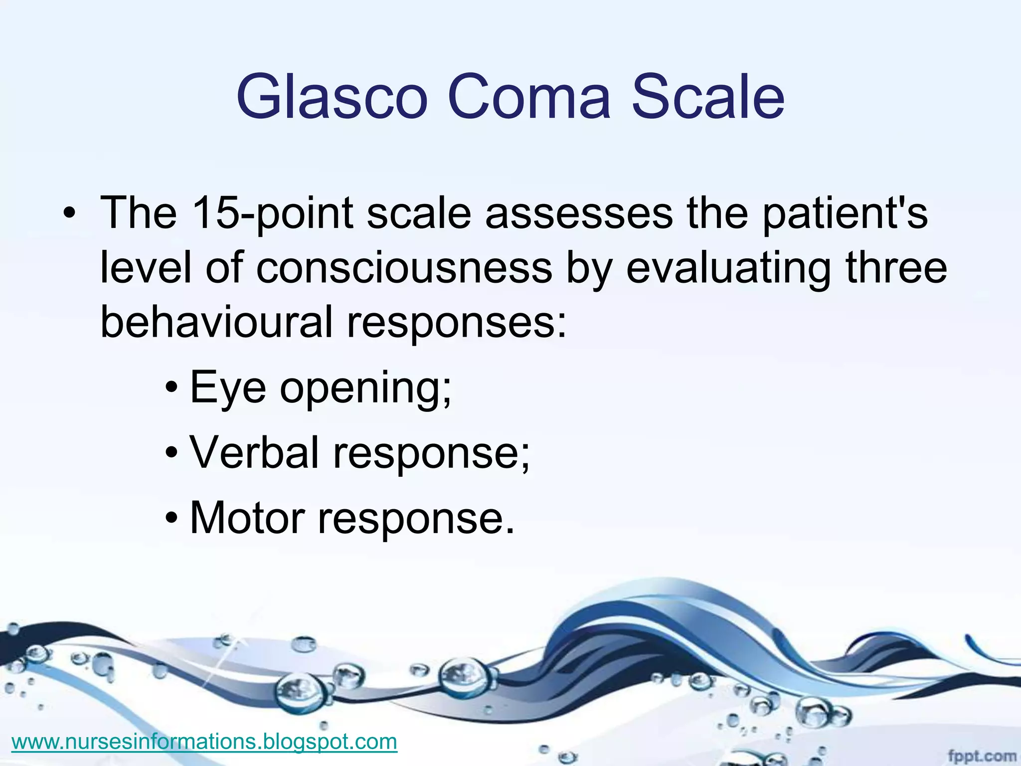 Glasco Coma Scale
    • The 15-point scale assesses the patient's
      level of consciousness by evaluating three
      behavioural responses:
         • Eye opening;
         • Verbal response;
         • Motor response.



www.nursesinformations.blogspot.com
 