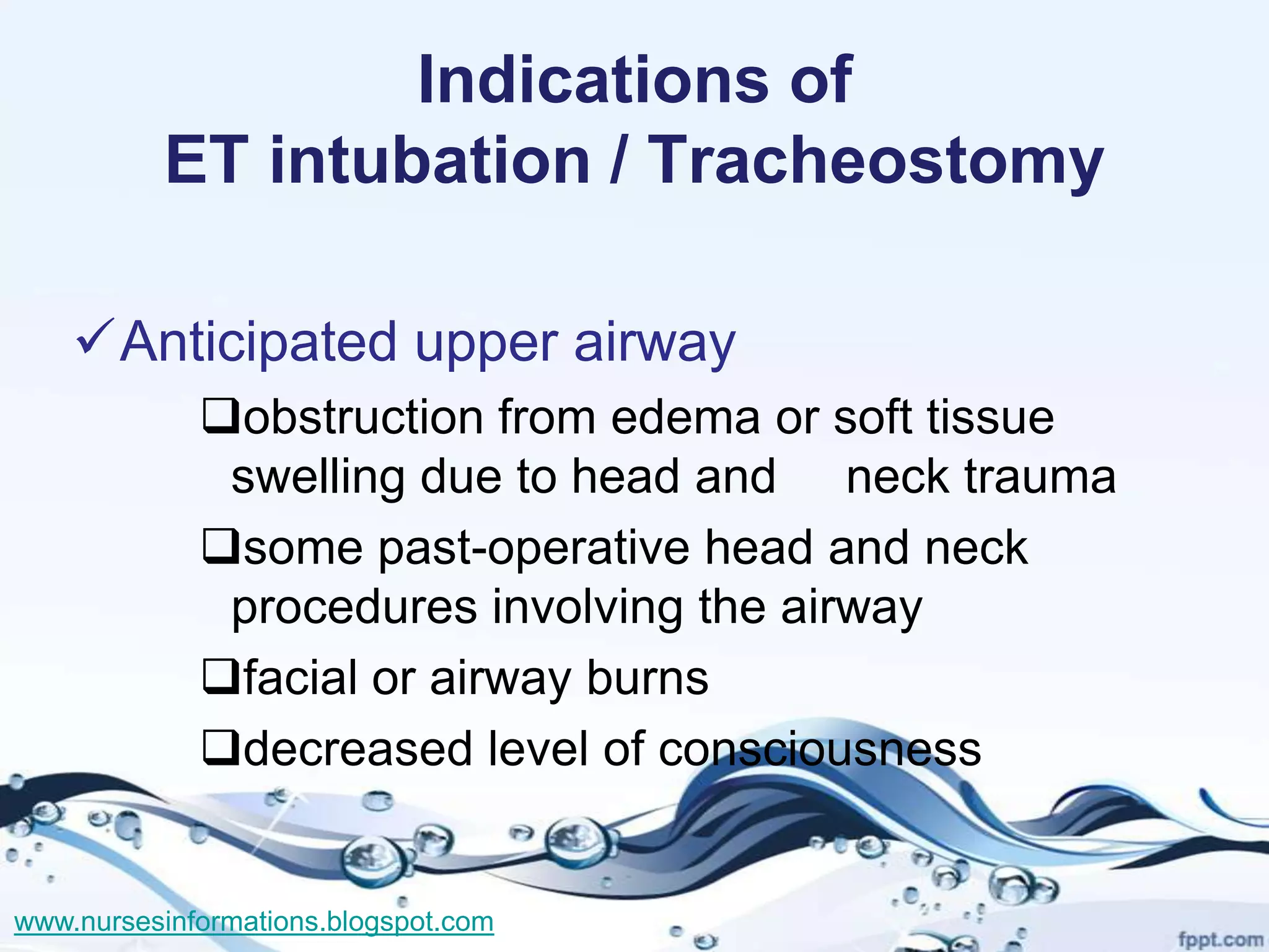 Indications of
          ET intubation / Tracheostomy

    Anticipated upper airway
             obstruction from edema or soft tissue
              swelling due to head and neck trauma
             some past-operative head and neck
              procedures involving the airway
             facial or airway burns
             decreased level of consciousness


www.nursesinformations.blogspot.com
 