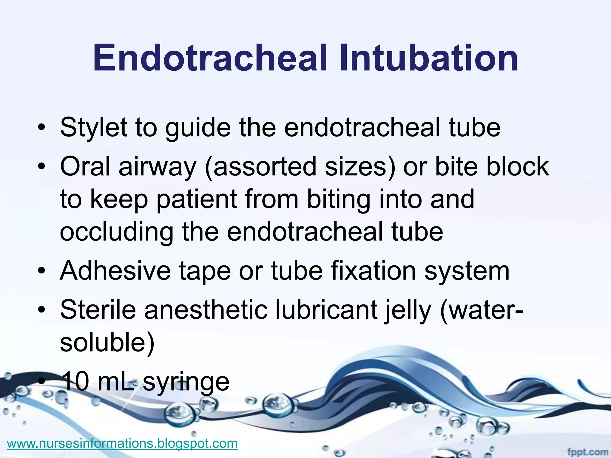 Endotracheal Intubation
    • Stylet to guide the endotracheal tube
    • Oral airway (assorted sizes) or bite block
      to keep patient from biting into and
      occluding the endotracheal tube
    • Adhesive tape or tube fixation system
    • Sterile anesthetic lubricant jelly (water-
      soluble)
    • 10 mL syringe

www.nursesinformations.blogspot.com
 