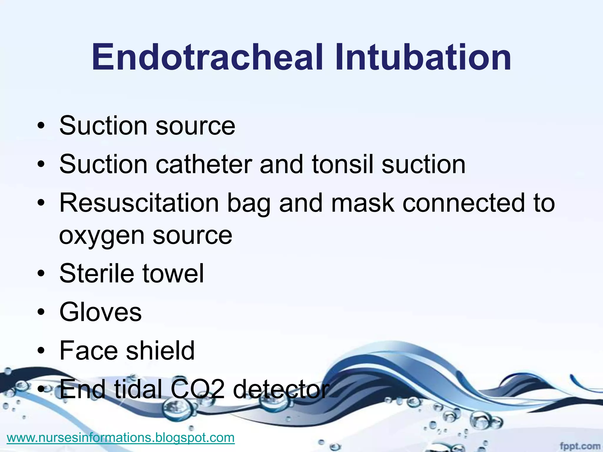 Endotracheal Intubation
    • Suction source
    • Suction catheter and tonsil suction
    • Resuscitation bag and mask connected to
      oxygen source
    • Sterile towel
    • Gloves
    • Face shield
    • End tidal CO2 detector
www.nursesinformations.blogspot.com
 