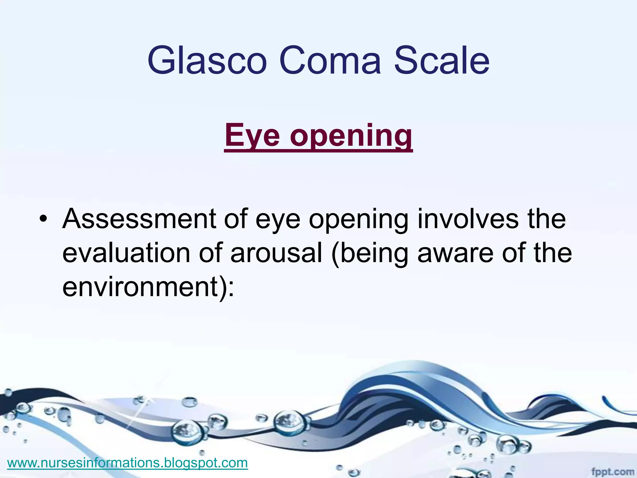 Glasco Coma Scale
                               Eye opening

    • Assessment of eye opening involves the
      evaluation of arousal (being aware of the
      environment):




www.nursesinformations.blogspot.com
 