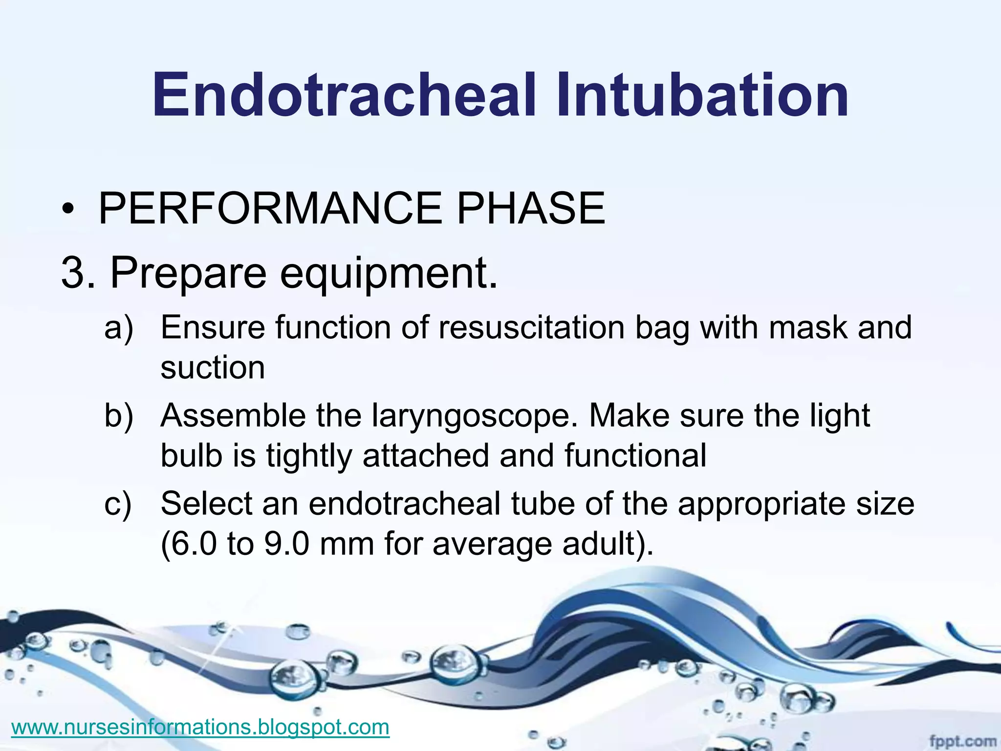 Endotracheal Intubation
    • PERFORMANCE PHASE
    3. Prepare equipment.
        a) Ensure function of resuscitation bag with mask and
           suction
        b) Assemble the laryngoscope. Make sure the light
           bulb is tightly attached and functional
        c) Select an endotracheal tube of the appropriate size
           (6.0 to 9.0 mm for average adult).




www.nursesinformations.blogspot.com
 